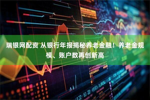瑞银网配资 从银行年报揭秘养老金融！养老金规模、账户数再创新高