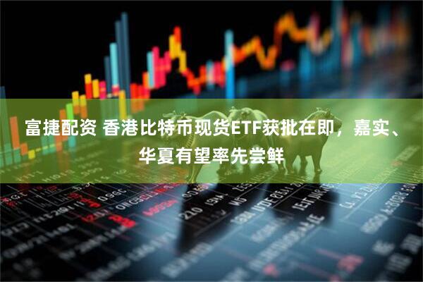富捷配资 香港比特币现货ETF获批在即，嘉实、华夏有望率先尝鲜