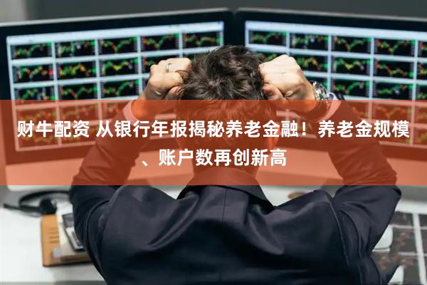 财牛配资 从银行年报揭秘养老金融！养老金规模、账户数再创新高