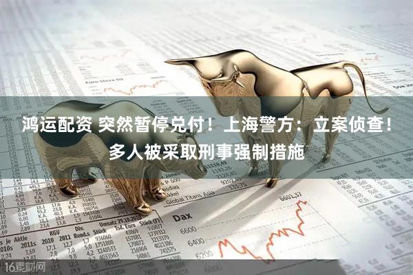 鸿运配资 突然暂停兑付！上海警方：立案侦查！多人被采取刑事强制措施