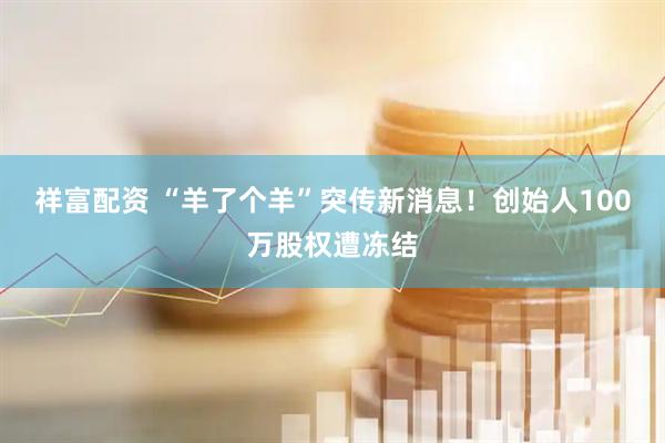 祥富配资 “羊了个羊”突传新消息！创始人100万股权遭冻结