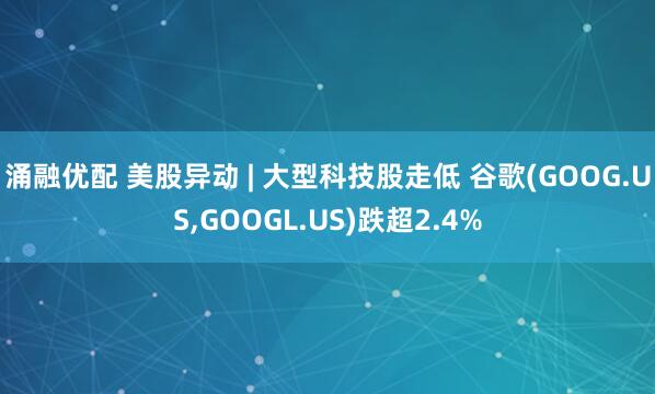 涌融优配 美股异动 | 大型科技股走低 谷歌(GOOG.US,GOOGL.US)跌超2.4%