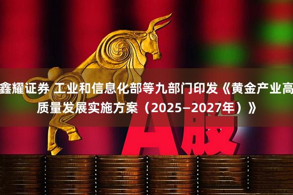 鑫耀证券 工业和信息化部等九部门印发《黄金产业高质量发展实施方案（2025—2027年）》