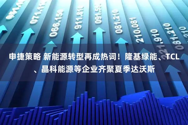 申捷策略 新能源转型再成热词！隆基绿能、TCL、晶科能源等企业齐聚夏季达沃斯