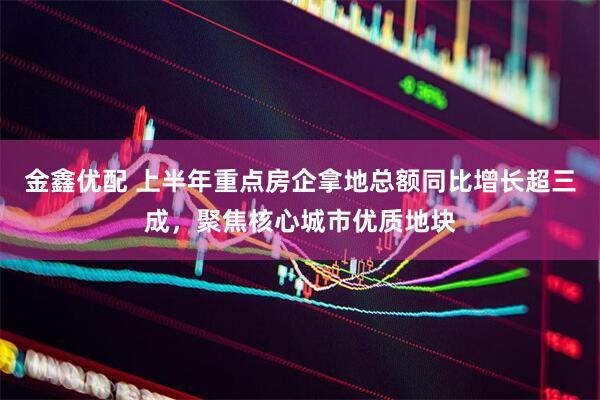 金鑫优配 上半年重点房企拿地总额同比增长超三成，聚焦核心城市优质地块