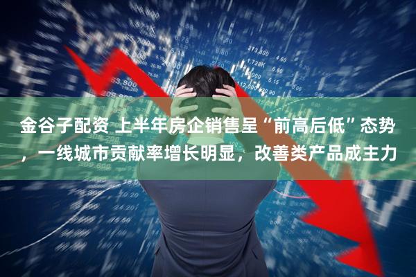 金谷子配资 上半年房企销售呈“前高后低”态势，一线城市贡献率增长明显，改善类产品成主力