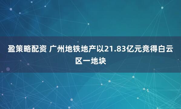 盈策略配资 广州地铁地产以21.83亿元竞得白云区一地块