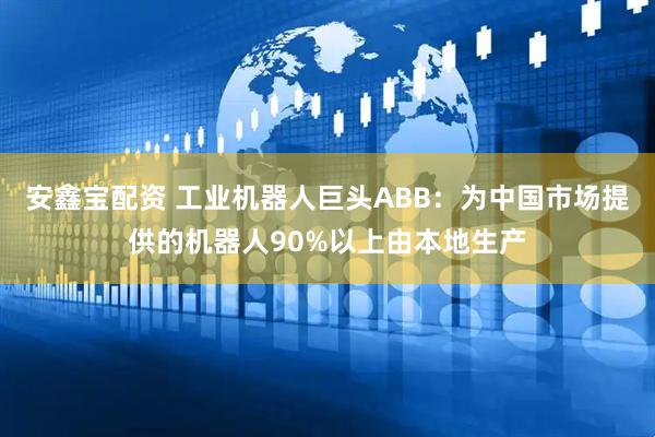 安鑫宝配资 工业机器人巨头ABB：为中国市场提供的机器人90%以上由本地生产