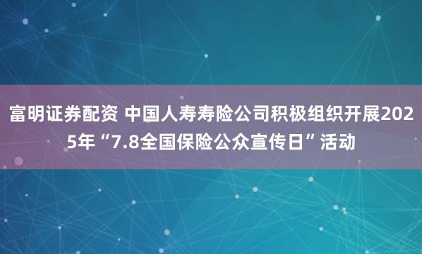 富明证券配资 中国人寿寿险公司积极组织开展2025年“7.8全国保险公众宣传日”活动