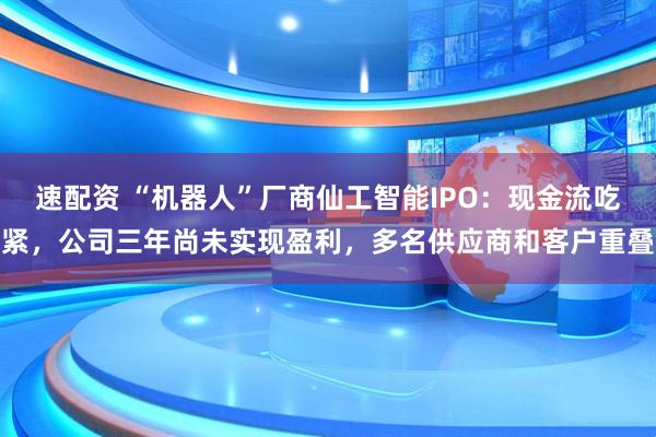 速配资 “机器人”厂商仙工智能IPO：现金流吃紧，公司三年尚未实现盈利，多名供应商和客户重叠