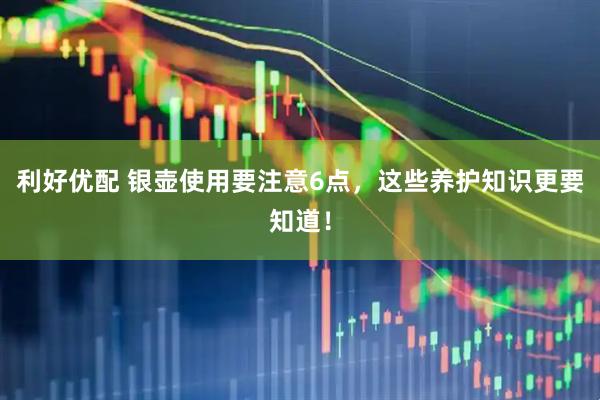 利好优配 银壶使用要注意6点，这些养护知识更要知道！