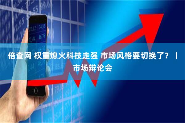 倍查网 权重熄火科技走强 市场风格要切换了？丨市场辩论会