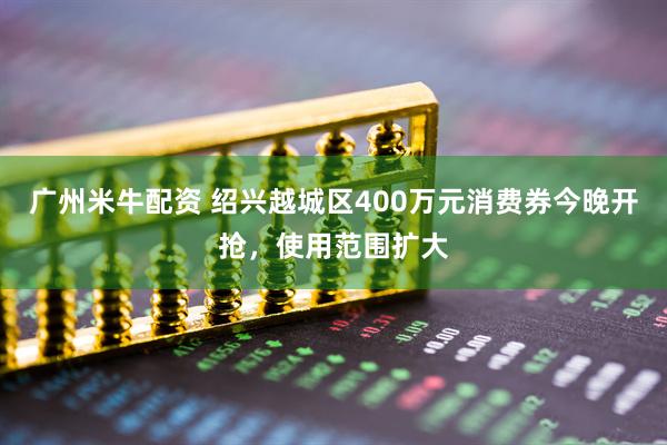 广州米牛配资 绍兴越城区400万元消费券今晚开抢，使用范围扩大