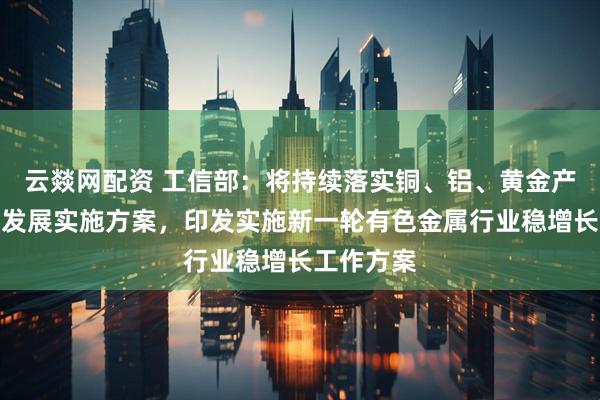 云燚网配资 工信部：将持续落实铜、铝、黄金产业高质量发展实施方案，印发实施新一轮有色金属行业稳增长工作方案