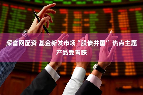 深富网配资 基金新发市场“股债并重” 热点主题产品受青睐