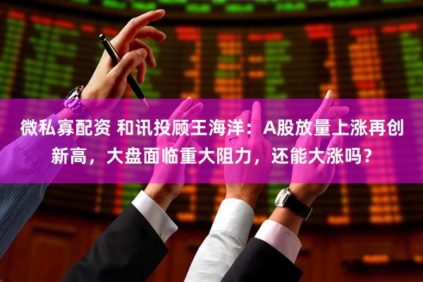 微私寡配资 和讯投顾王海洋：A股放量上涨再创新高，大盘面临重大阻力，还能大涨吗？
