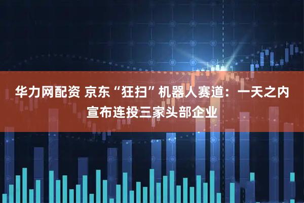华力网配资 京东“狂扫”机器人赛道：一天之内宣布连投三家头部企业
