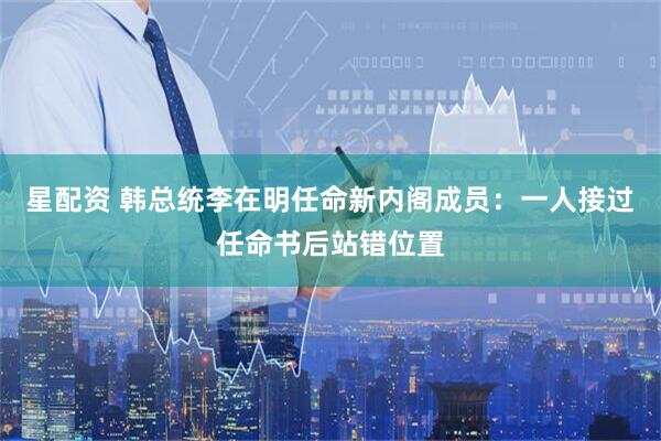 星配资 韩总统李在明任命新内阁成员：一人接过任命书后站错位置