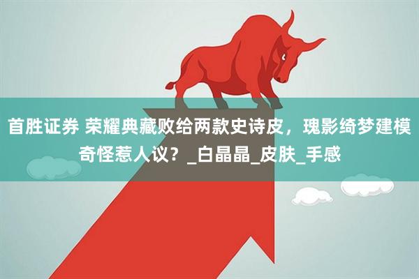 首胜证券 荣耀典藏败给两款史诗皮，瑰影绮梦建模奇怪惹人议？_白晶晶_皮肤_手感