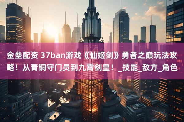 金垒配资 37ban游戏《仙姬剑》勇者之巅玩法攻略！从青铜守门员到九霄剑皇！_技能_敌方_角色