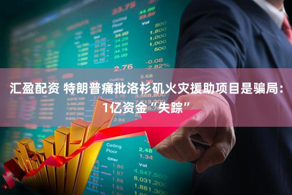 汇盈配资 特朗普痛批洛杉矶火灾援助项目是骗局：1亿资金“失踪”