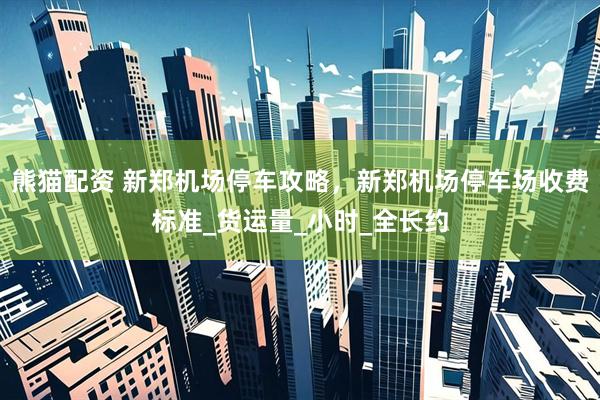 熊猫配资 新郑机场停车攻略，新郑机场停车场收费标准_货运量_小时_全长约