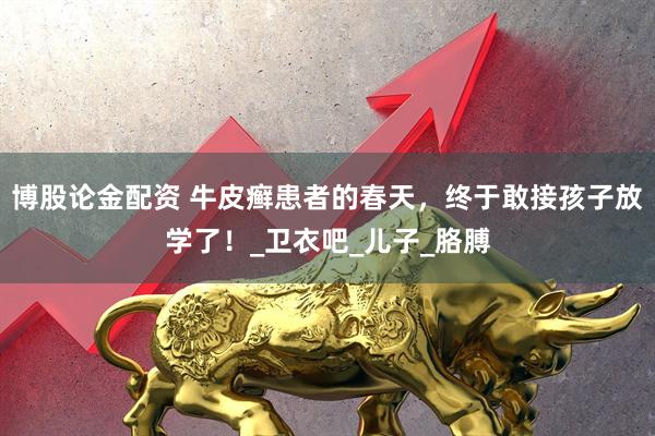 博股论金配资 牛皮癣患者的春天，终于敢接孩子放学了！_卫衣吧_儿子_胳膊
