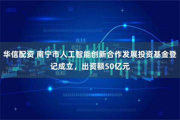 华信配资 南宁市人工智能创新合作发展投资基金登记成立，出资额50亿元