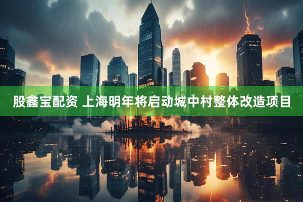 股鑫宝配资 上海明年将启动城中村整体改造项目