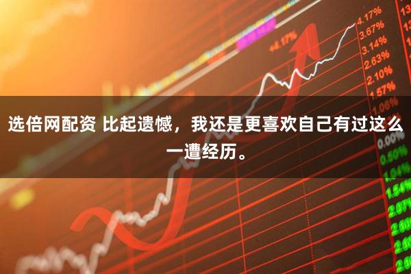 选倍网配资 比起遗憾，我还是更喜欢自己有过这么一遭经历。