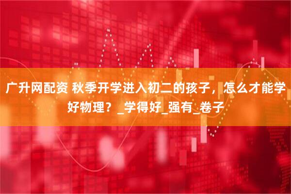 广升网配资 秋季开学进入初二的孩子，怎么才能学好物理？_学得好_强有_卷子